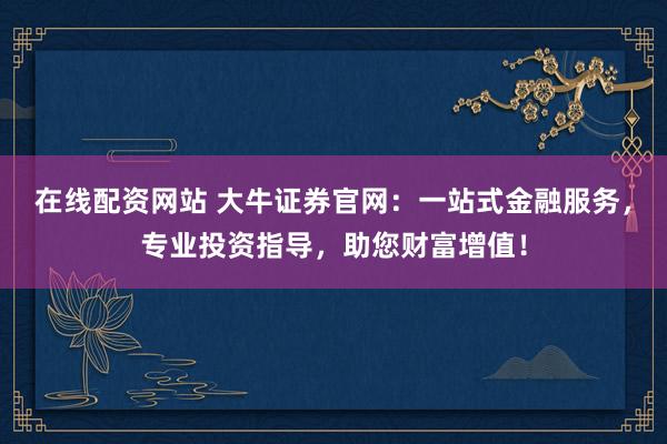 在线配资网站 大牛证券官网：一站式金融服务，专业投资指导，助您财富增值！