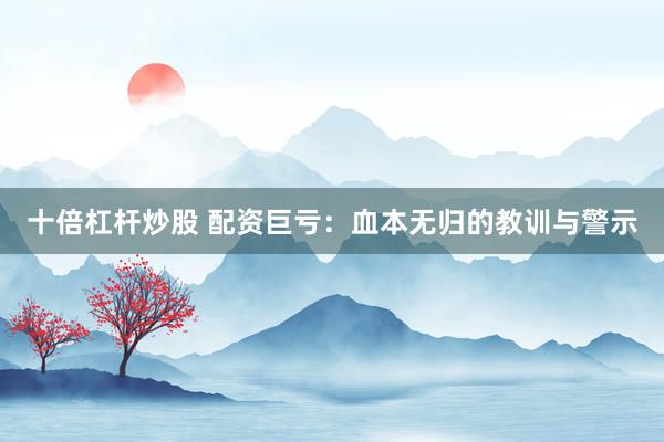 十倍杠杆炒股 配资巨亏：血本无归的教训与警示
