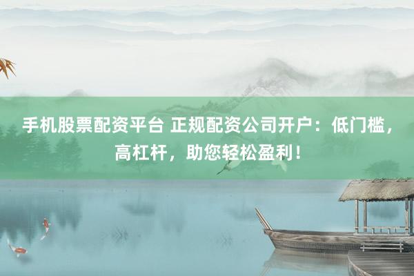 手机股票配资平台 正规配资公司开户：低门槛，高杠杆，助您轻松盈利！