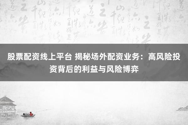 股票配资线上平台 揭秘场外配资业务：高风险投资背后的利益与风险博弈