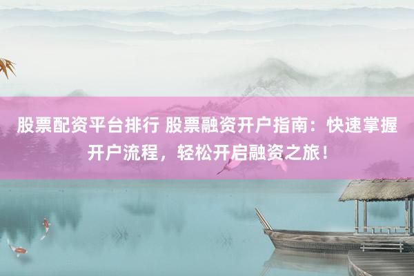 股票配资平台排行 股票融资开户指南：快速掌握开户流程，轻松开启融资之旅！