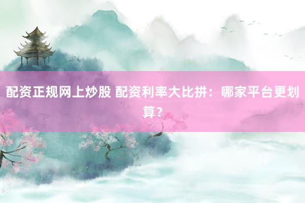 配资正规网上炒股 配资利率大比拼：哪家平台更划算？