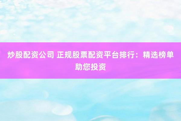 炒股配资公司 正规股票配资平台排行：精选榜单助您投资