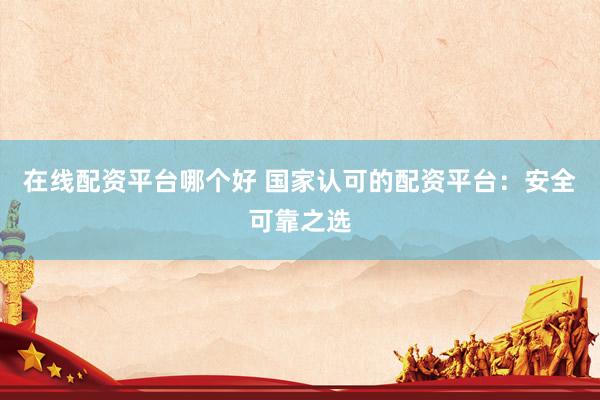 在线配资平台哪个好 国家认可的配资平台：安全可靠之选