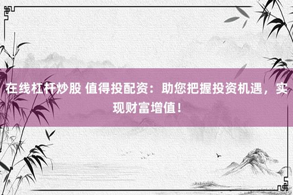 在线杠杆炒股 值得投配资：助您把握投资机遇，实现财富增值！