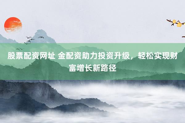 股票配资网址 金配资助力投资升级，轻松实现财富增长新路径