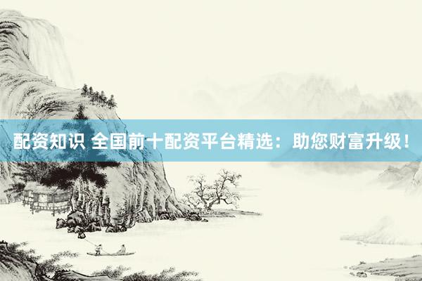配资知识 全国前十配资平台精选：助您财富升级！