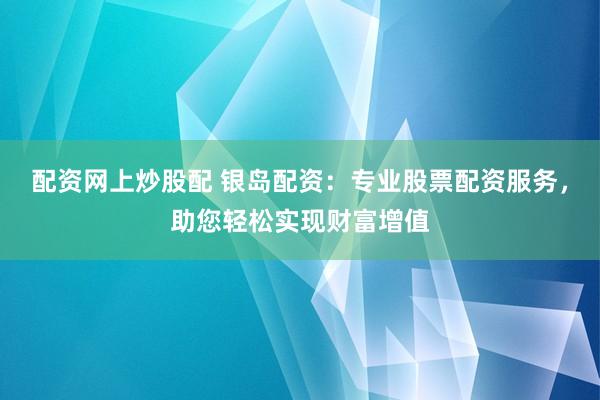 配资网上炒股配 银岛配资：专业股票配资服务，助您轻松实现财富增值