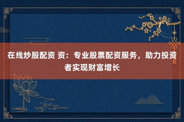 在线炒股配资 资：专业股票配资服务，助力投资者实现财富增长