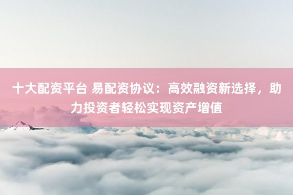 十大配资平台 易配资协议：高效融资新选择，助力投资者轻松实现资产增值