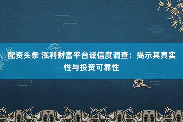 配资头条 泓利财富平台诚信度调查：揭示其真实性与投资可靠性