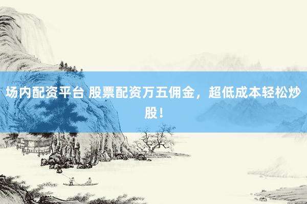 场内配资平台 股票配资万五佣金，超低成本轻松炒股！