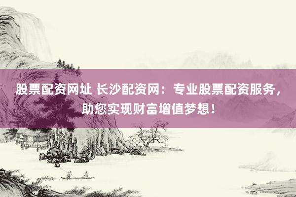 股票配资网址 长沙配资网：专业股票配资服务，助您实现财富增值梦想！