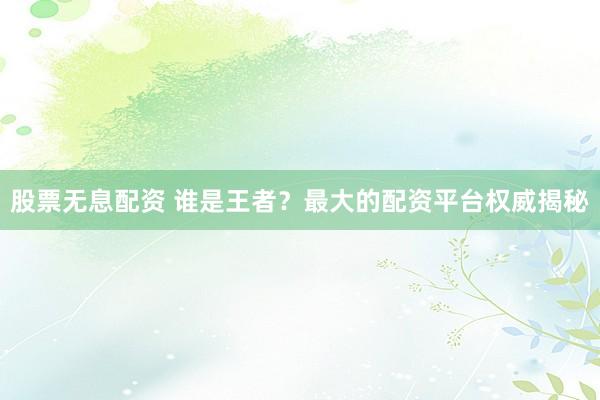 股票无息配资 谁是王者？最大的配资平台权威揭秘