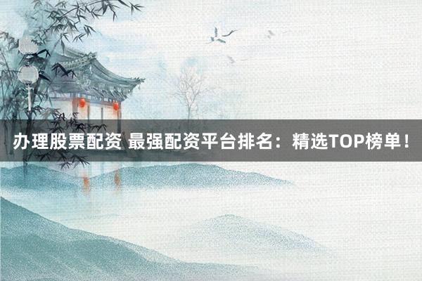 办理股票配资 最强配资平台排名：精选TOP榜单！