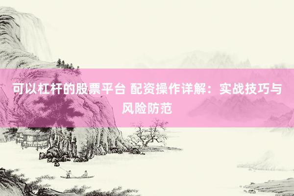 可以杠杆的股票平台 配资操作详解：实战技巧与风险防范