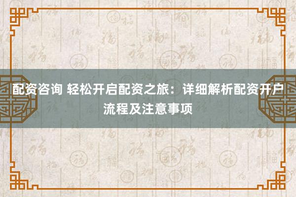 配资咨询 轻松开启配资之旅：详细解析配资开户流程及注意事项