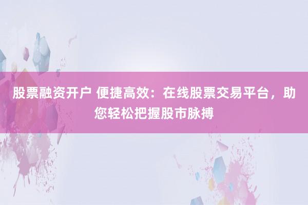 股票融资开户 便捷高效：在线股票交易平台，助您轻松把握股市脉搏