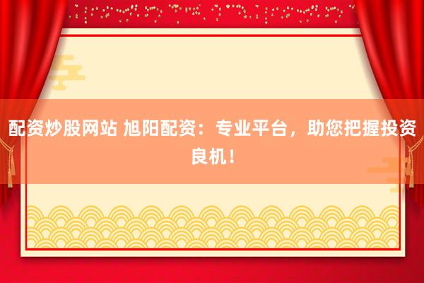 配资炒股网站 旭阳配资：专业平台，助您把握投资良机！