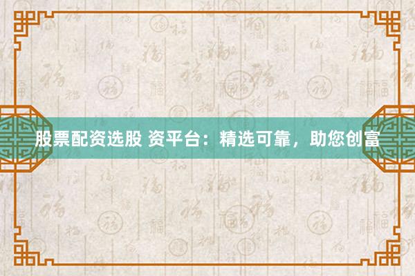 股票配资选股 资平台：精选可靠，助您创富