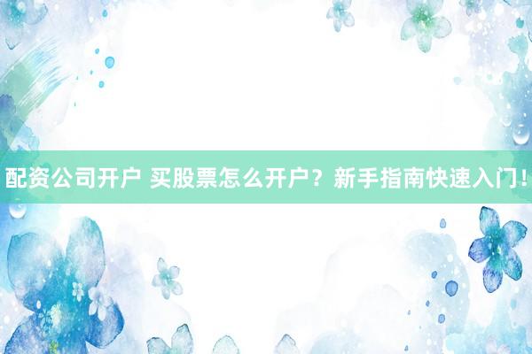 配资公司开户 买股票怎么开户？新手指南快速入门！