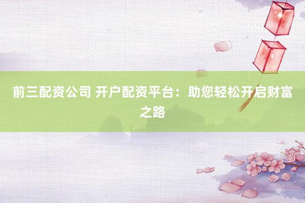 前三配资公司 开户配资平台：助您轻松开启财富之路