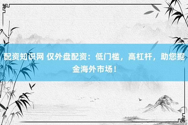 配资知识网 仅外盘配资：低门槛，高杠杆，助您掘金海外市场！