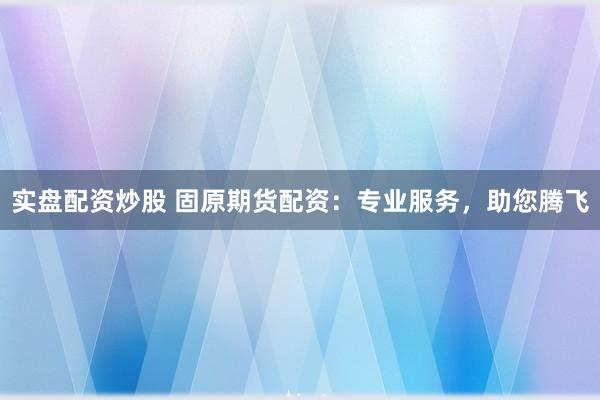 实盘配资炒股 固原期货配资：专业服务，助您腾飞