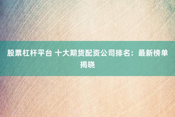 股票杠杆平台 十大期货配资公司排名：最新榜单揭晓