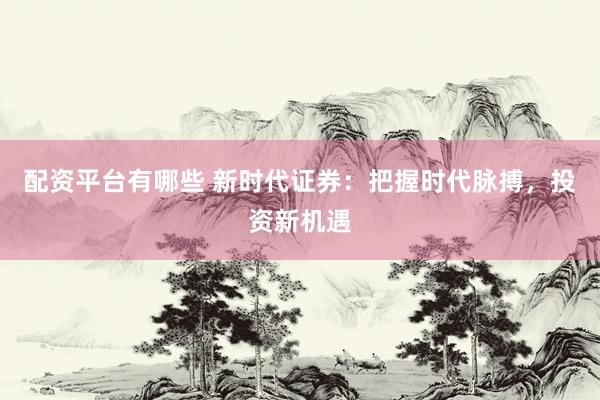 配资平台有哪些 新时代证券：把握时代脉搏，投资新机遇