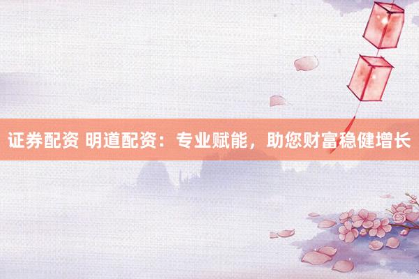 证券配资 明道配资：专业赋能，助您财富稳健增长