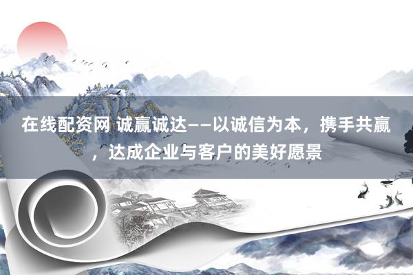 在线配资网 诚赢诚达——以诚信为本，携手共赢，达成企业与客户的美好愿景