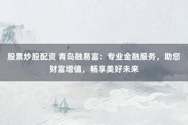 股票炒股配资 青岛融易富：专业金融服务，助您财富增值，畅享美好未来